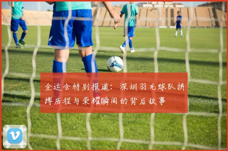 全运会特别报道：深圳羽毛球队拼搏历程与荣耀瞬间的背后故事