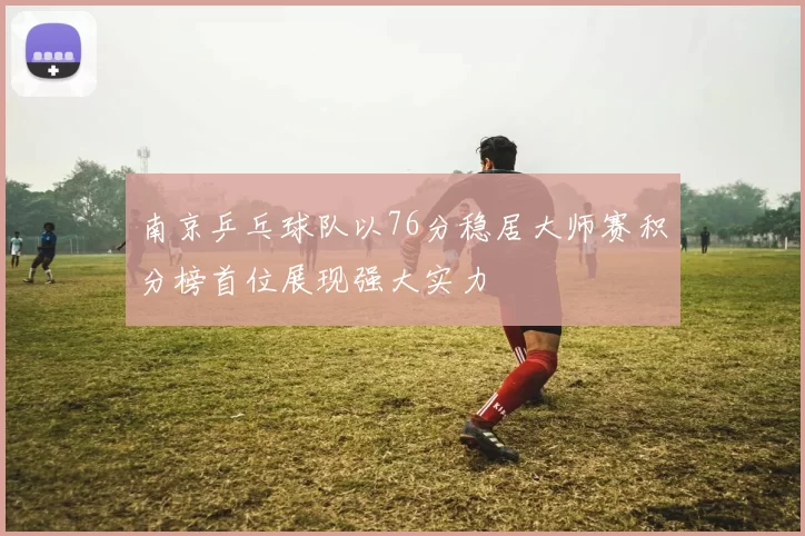 南京乒乓球队以76分稳居大师赛积分榜首位展现强大实力