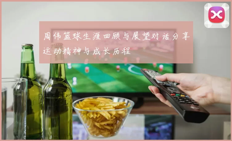 周伟篮球生涯回顾与展望对话分享运动精神与成长历程