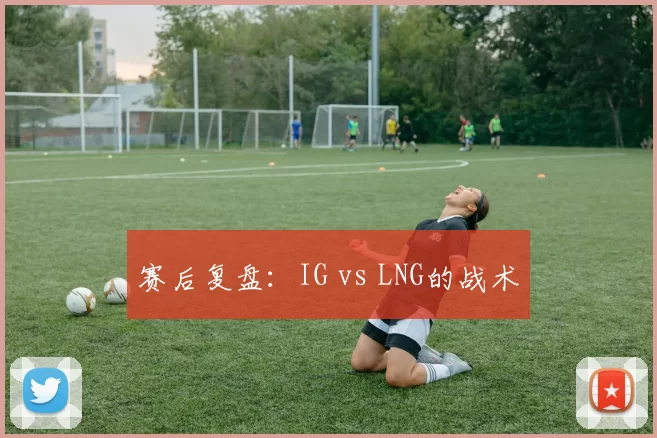 赛后复盘：IG vs LNG的战术