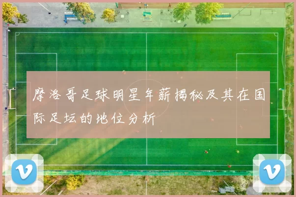 摩洛哥足球明星年薪揭秘及其在国际足坛的地位分析