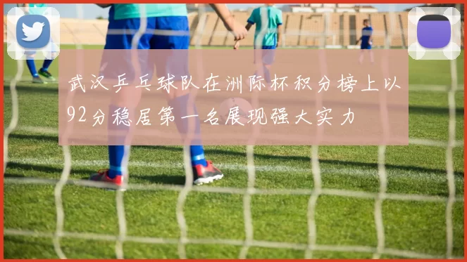 武汉乒乓球队在洲际杯积分榜上以92分稳居第一名展现强大实力