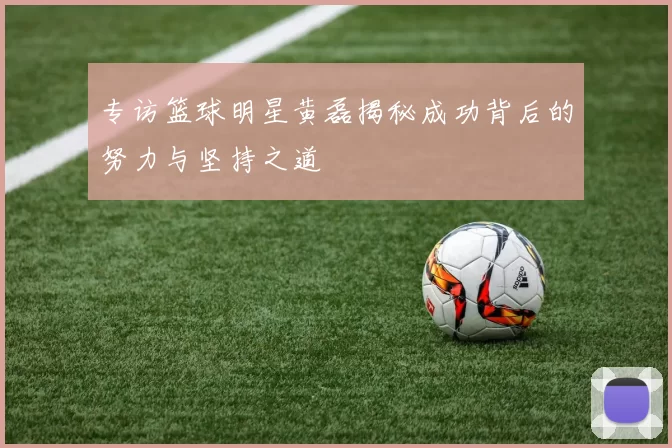 专访篮球明星黄磊揭秘成功背后的努力与坚持之道