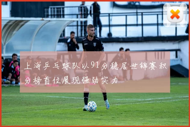 上海乒乓球队以91分稳居世锦赛积分榜首位展现强劲实力