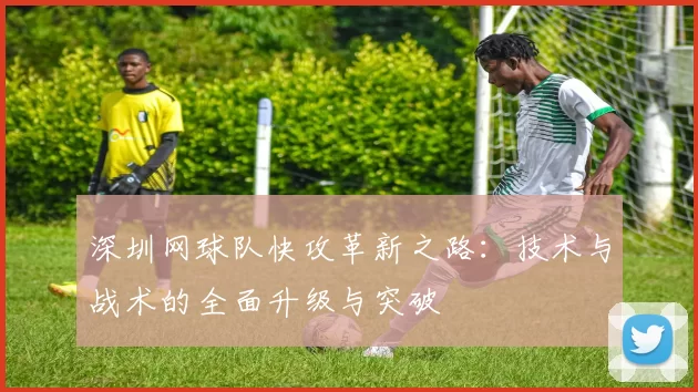 深圳网球队快攻革新之路：技术与战术的全面升级与突破