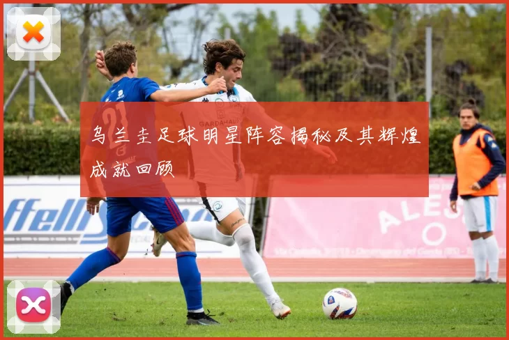 乌兰圭足球明星阵容揭秘及其辉煌成就回顾