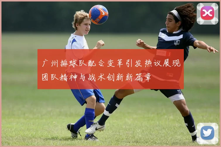 广州排球队配合变革引发热议展现团队精神与战术创新新篇章